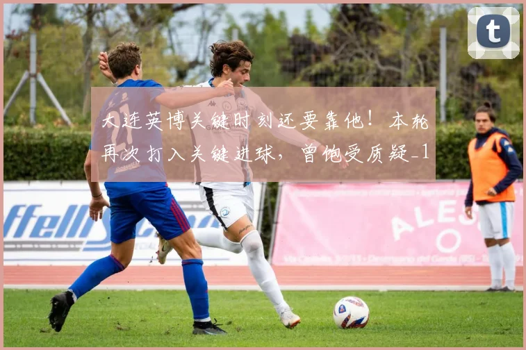 大连英博关键时刻还要靠他！本轮再次打入关键进球，曾饱受质疑_1
