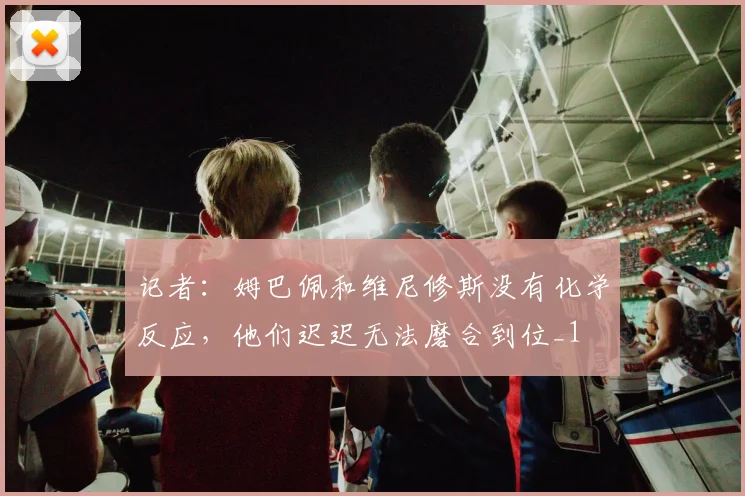 记者：姆巴佩和维尼修斯没有化学反应，他们迟迟无法磨合到位_1