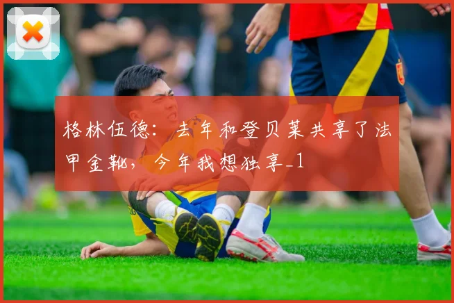 格林伍德：去年和登贝莱共享了法甲金靴，今年我想独享_1